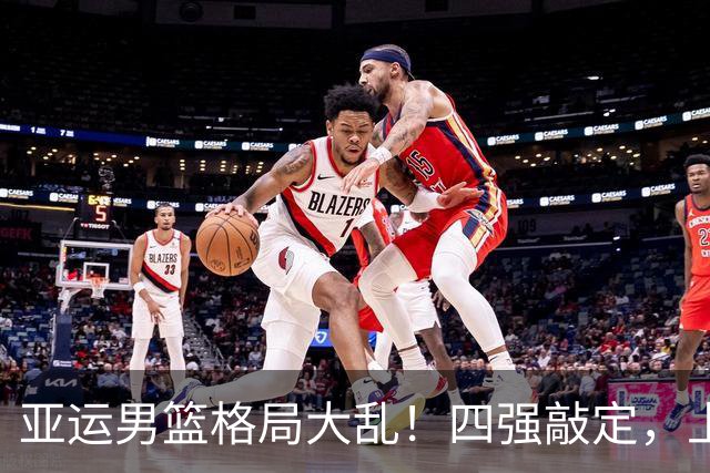 亚运男篮格局大乱！四强敲定，上届冠亚军出局，中国男篮全力冲金